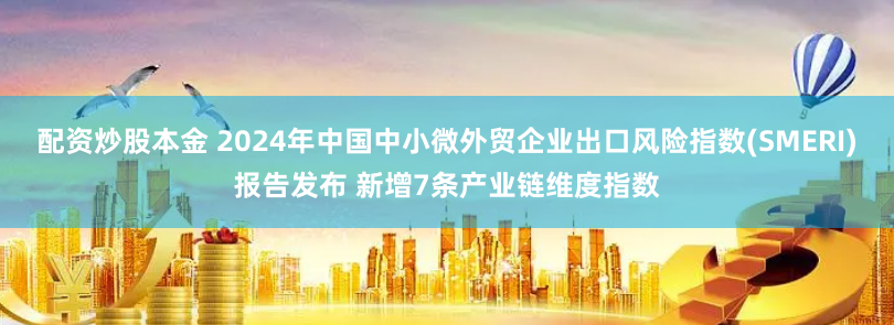 配资炒股本金 2024年中国中小微外贸企业出口风险指数(SMERI)报告发布 新增7条产业链维度指数