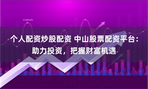 个人配资炒股配资 中山股票配资平台：助力投资，把握财富机遇