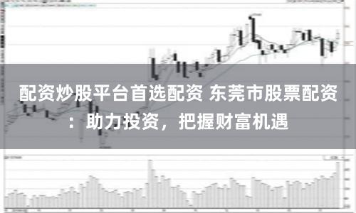 配资炒股平台首选配资 东莞市股票配资：助力投资，把握财富机遇